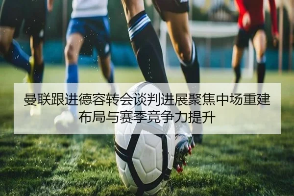 曼联跟进德容转会谈判进展聚焦中场重建布局与赛季竞争力提升